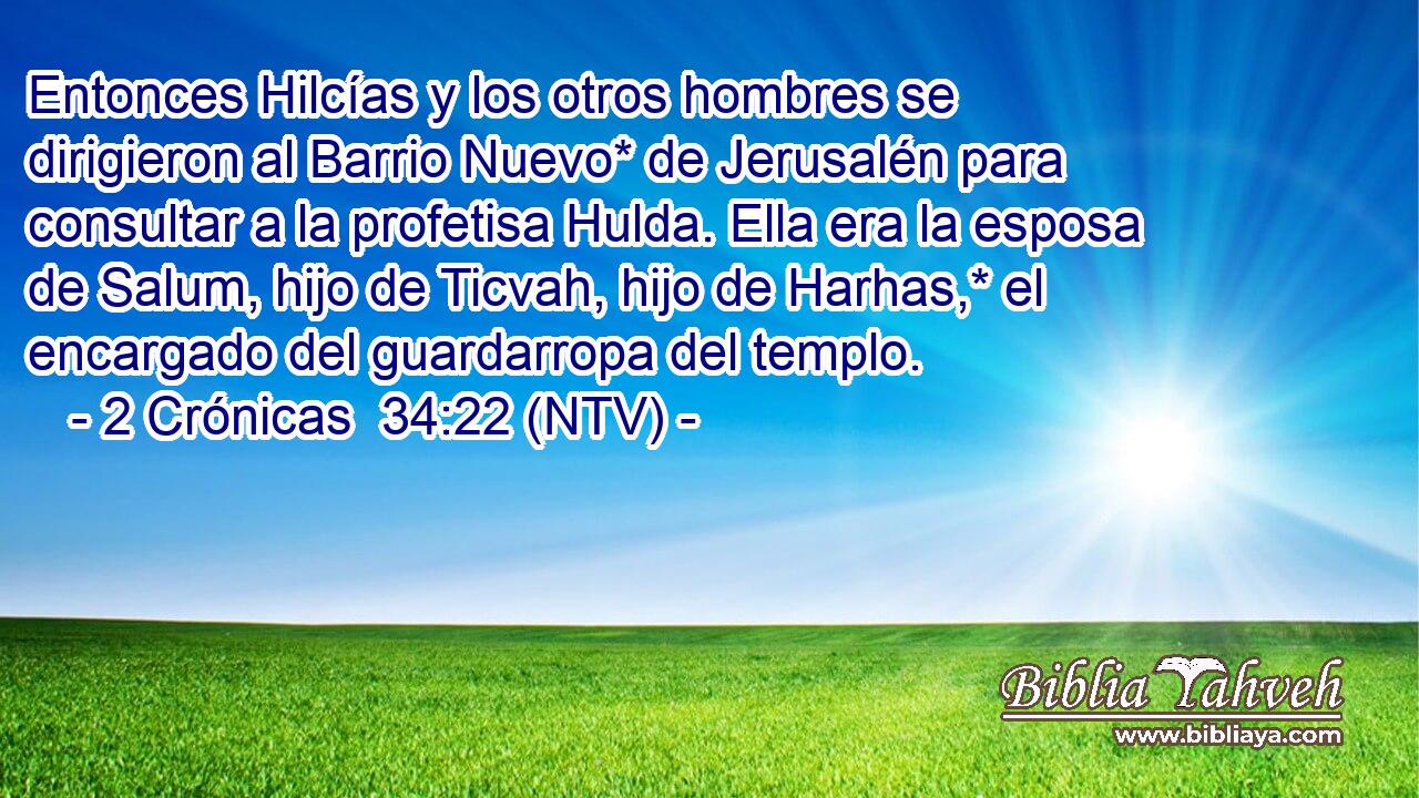 Entonces Hilcías y los otros hombres se dirigieron al Barrio Nuevo* de Jerusalén para consultar a la profetisa Hulda. Ella era la esposa de Salum, hijo de Ticvah, hijo de Harhas,* el encargado del guardarropa del templo.