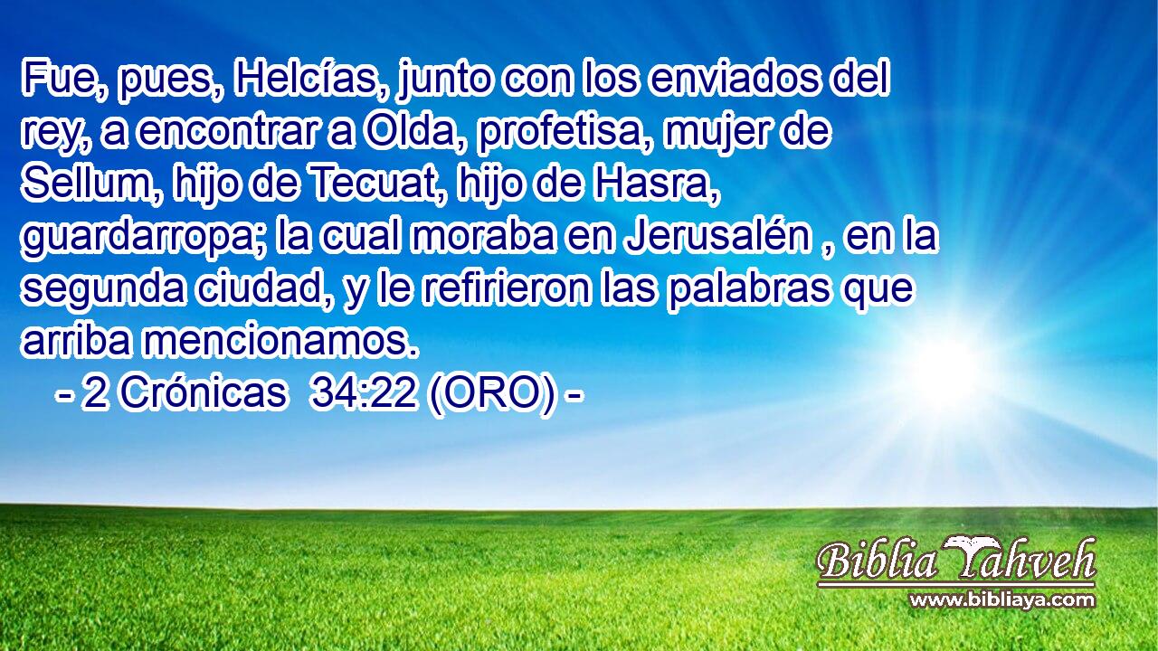  Fue, pues, Helcías, junto con los enviados del rey, a encontrar a Olda, profetisa, mujer de Sellum, hijo de Tecuat, hijo de Hasra, guardarropa; la cual moraba en Jerusalén , en la segunda ciudad, y le refirieron las palabras que arriba mencionamos. 