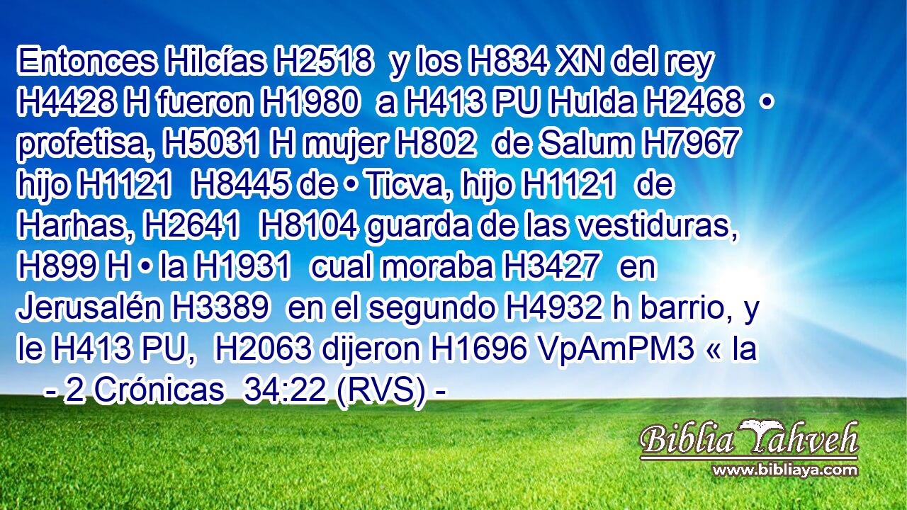 Entonces Hilcías H2518  y los H834 XN del rey H4428 H fueron H1980  a H413 PU Hulda H2468  • profetisa, H5031 H mujer H802  de Salum H7967  hijo H1121  H8445 de • Ticva, hijo H1121  de Harhas, H2641  H8104 guarda de las vestiduras, H899 H • la H1931  cual moraba H3427  en Jerusalén H3389  en el segundo H4932 h barrio, y le H413 PU,  H2063 dijeron H1696 VpAmPM3 « la