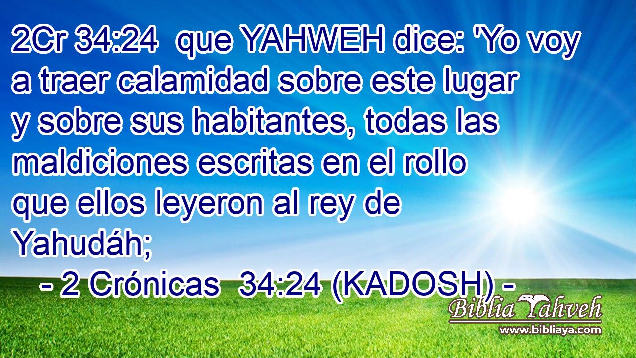  que YAHWEH dice: 'Yo voy a traer calamidad sobre este lugar y sobre sus habitantes, todas las maldiciones escritas en el rollo que ellos leyeron al rey de Yahudáh; 