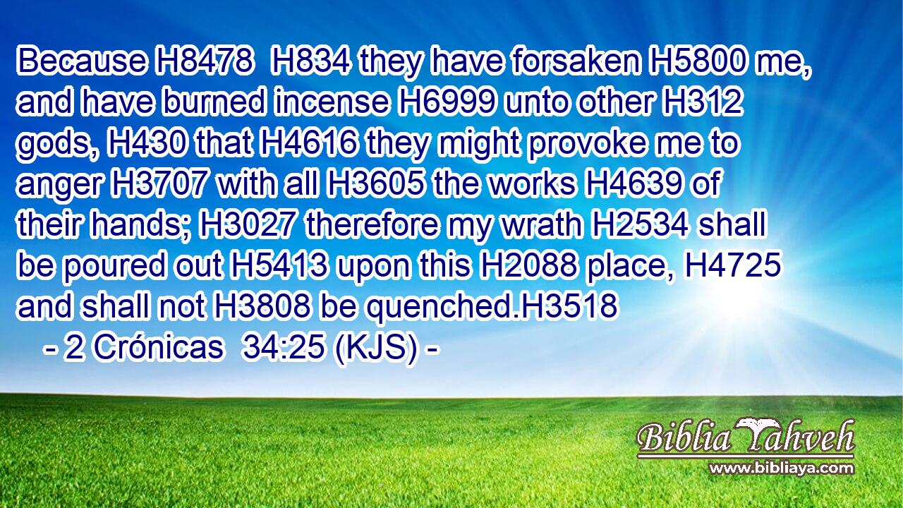 Because H8478  H834 they have forsaken H5800 me, and have burned incense H6999 unto other H312 gods, H430 that H4616 they might provoke me to anger H3707 with all H3605 the works H4639 of their hands; H3027 therefore my wrath H2534 shall be poured out H5413 upon this H2088 place, H4725 and shall not H3808 be quenched.H3518