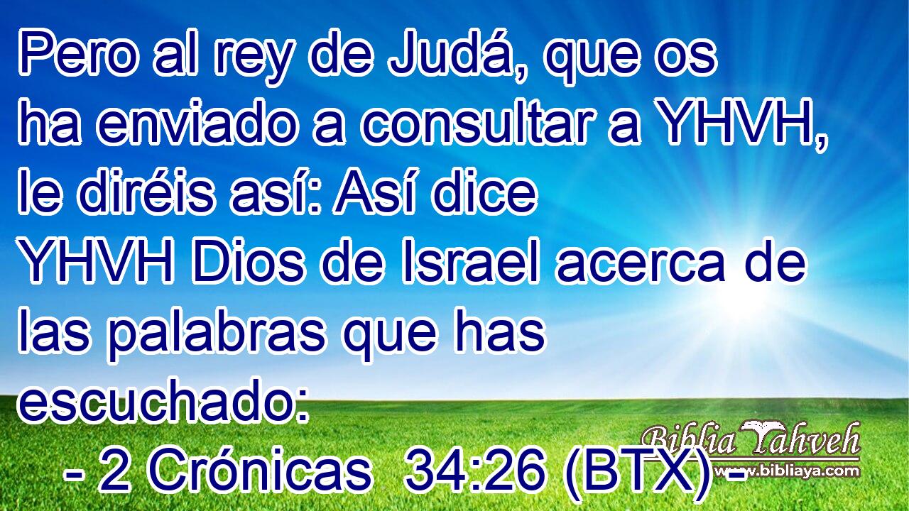 Pero al rey de Judá, que os ha enviado a consultar a YHVH, le diréis así: Así dice YHVH Dios de Israel acerca de las palabras que has escuchado: