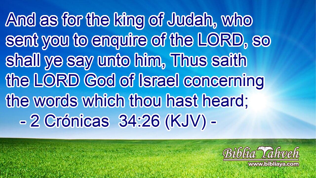 And as for the king of Judah, who sent you to enquire of the LORD, so shall ye say unto him, Thus saith the LORD God of Israel concerning the words which thou hast heard;
