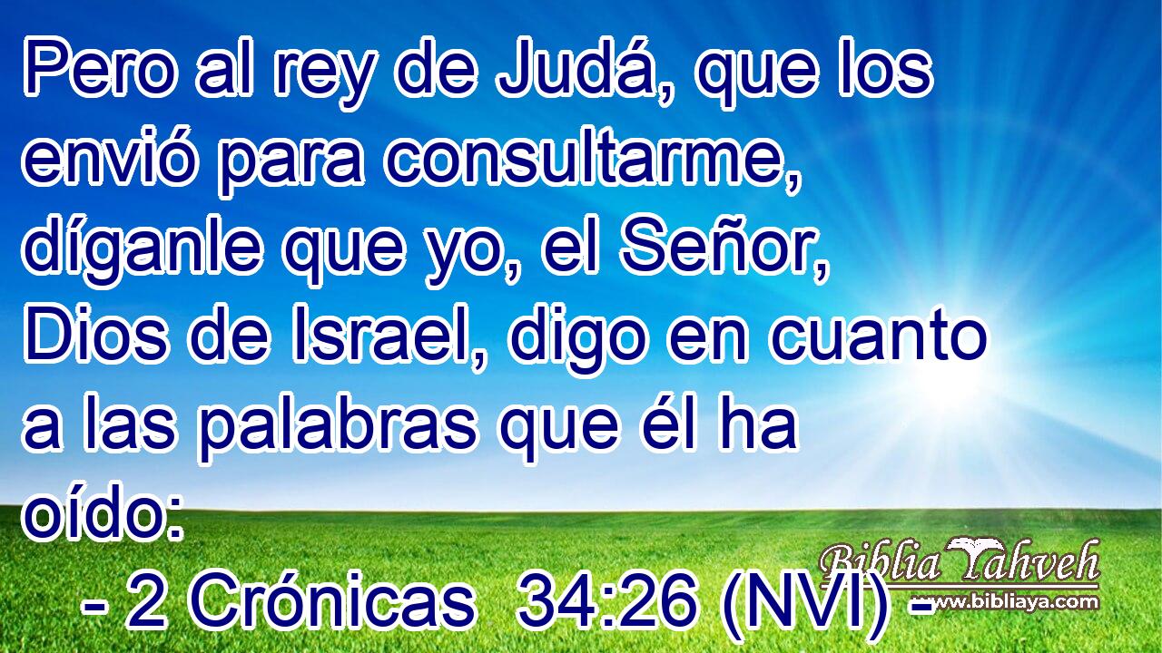  Pero al rey de Judá, que los envió para consultarme, díganle que yo, el Señor, Dios de Israel, digo en cuanto a las palabras que él ha oído: 