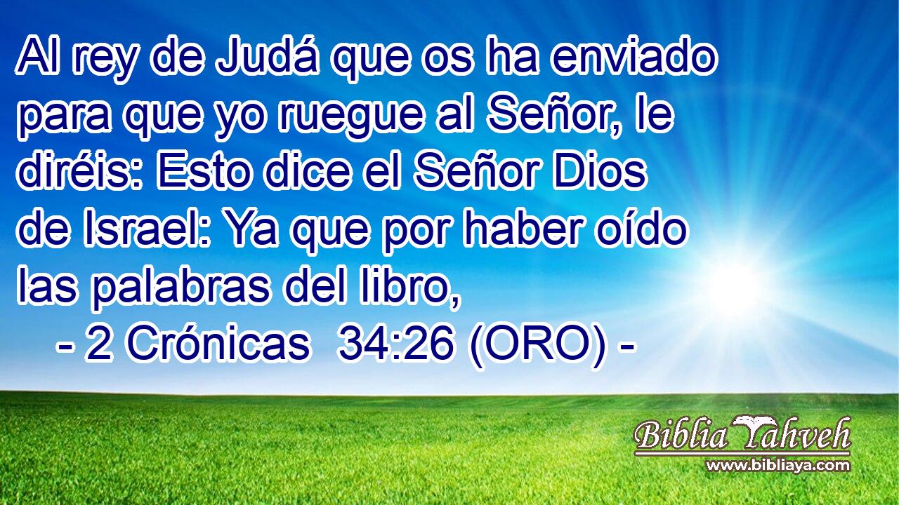  Al rey de Judá que os ha enviado para que yo ruegue al Señor, le diréis: Esto dice el Señor Dios de Israel: Ya que por haber oído las palabras del libro, 