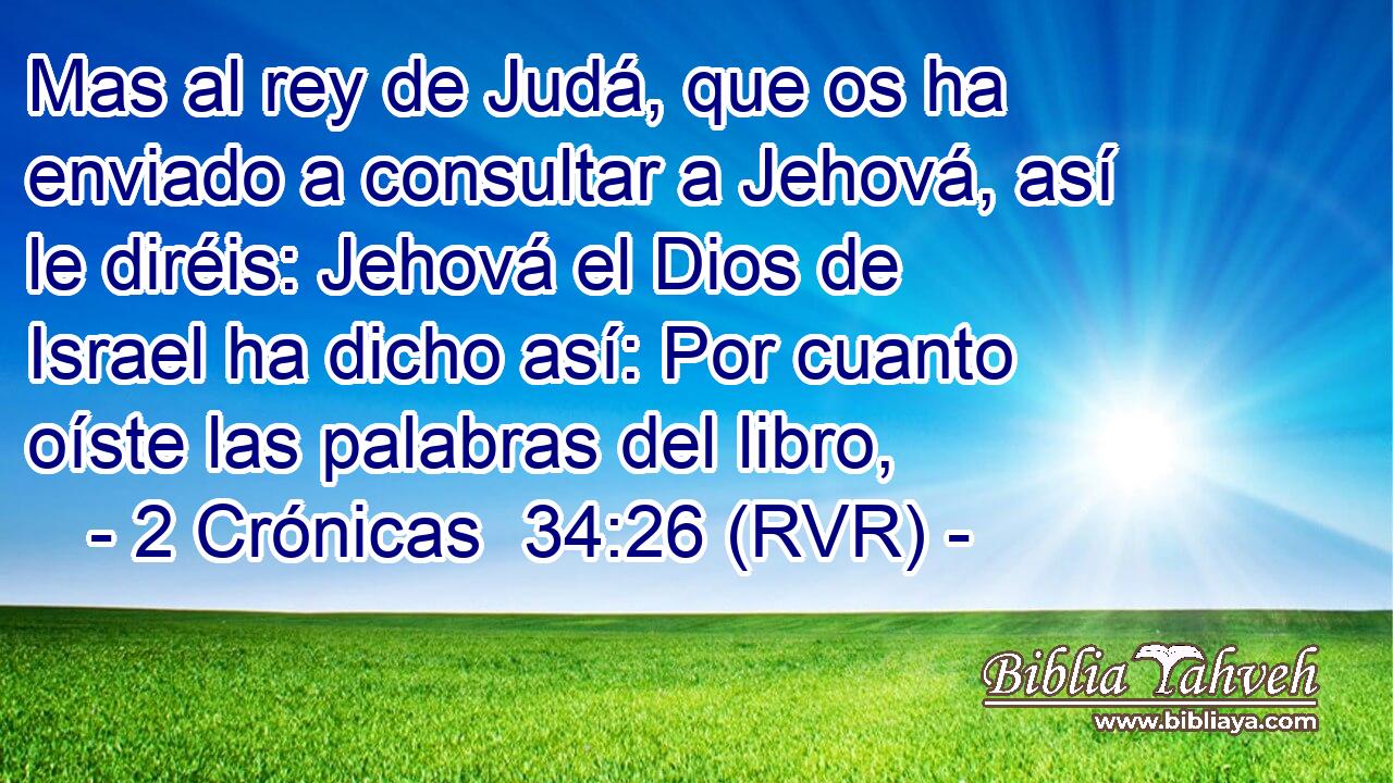 Mas al rey de Judá, que os ha enviado a consultar a Jehová, así le diréis: Jehová el Dios de Israel ha dicho así: Por cuanto oíste las palabras del libro,