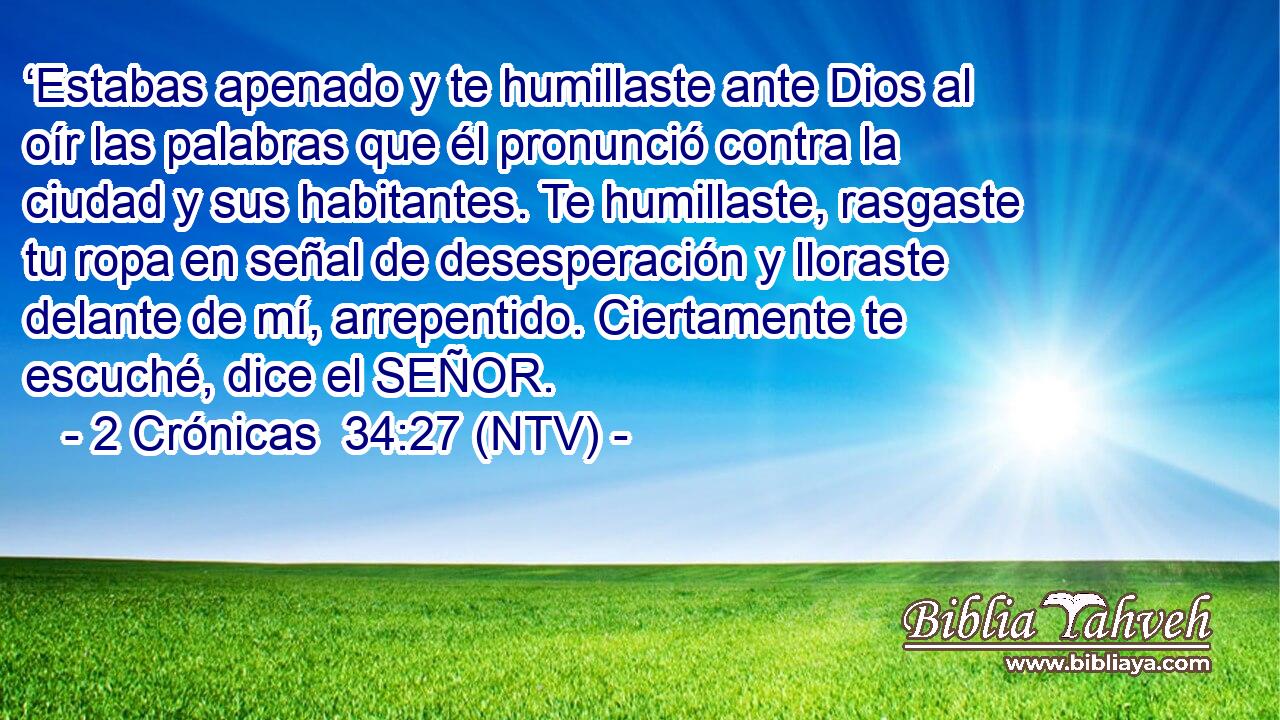 ‘Estabas apenado y te humillaste ante Dios al oír las palabras que él pronunció contra la ciudad y sus habitantes. Te humillaste, rasgaste tu ropa en señal de desesperación y lloraste delante de mí, arrepentido. Ciertamente te escuché, dice el SEÑOR.