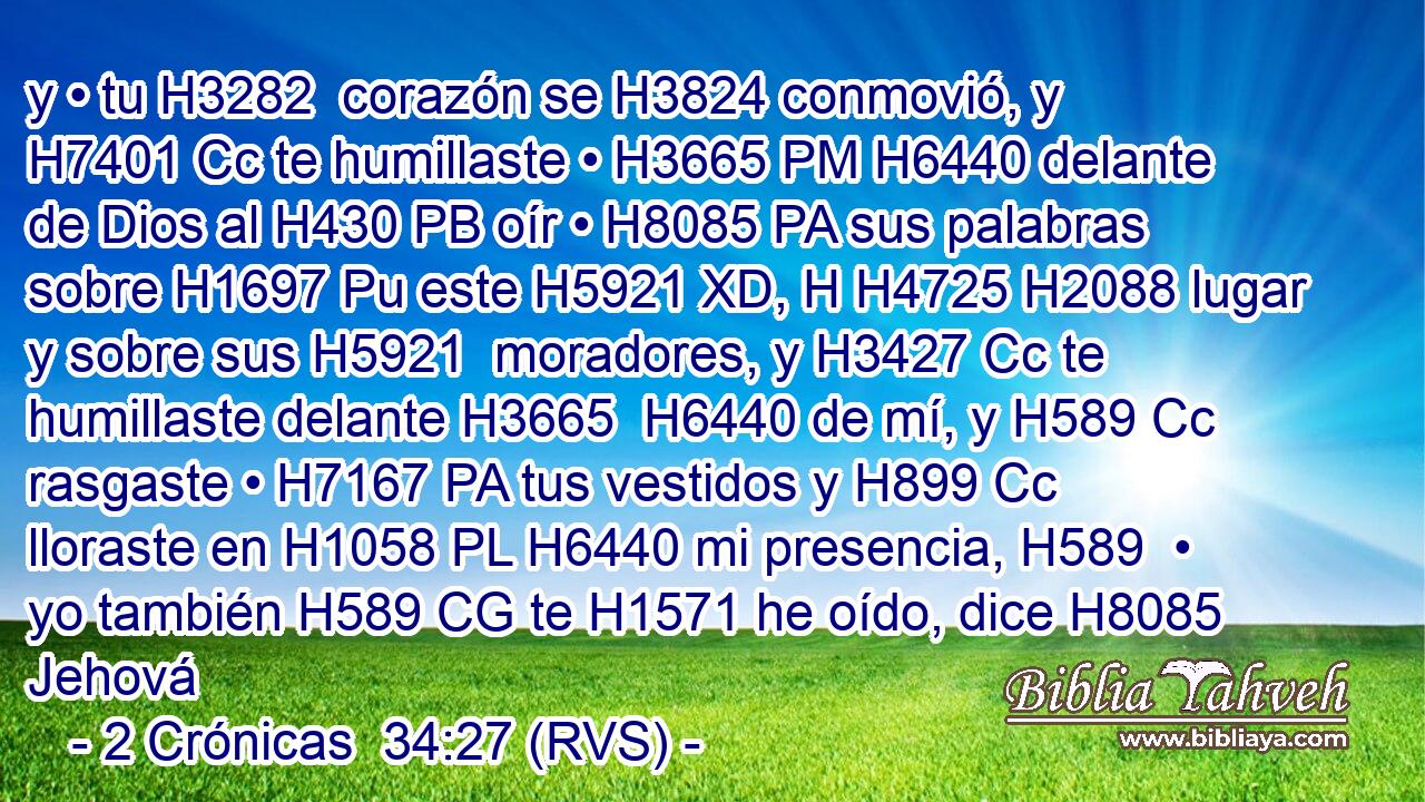y • tu H3282  corazón se H3824 conmovió, y H7401 Cc te humillaste • H3665 PM H6440 delante de Dios al H430 PB oír • H8085 PA sus palabras sobre H1697 Pu este H5921 XD, H H4725 H2088 lugar y sobre sus H5921  moradores, y H3427 Cc te humillaste delante H3665  H6440 de mí, y H589 Cc rasgaste • H7167 PA tus vestidos y H899 Cc lloraste en H1058 PL H6440 mi presencia, H589  • yo también H589 CG te H1571 he oído, dice H8085  Jehová