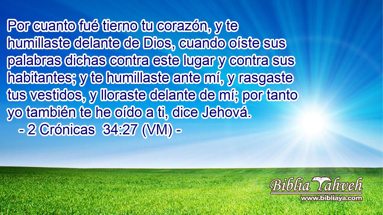  Por cuanto fué tierno tu corazón, y te humillaste delante de Dios, cuando oíste sus palabras dichas contra este lugar y contra sus habitantes; y te humillaste ante mí, y rasgaste tus vestidos, y lloraste delante de mí; por tanto yo también te he oído a ti, dice Jehová. 
