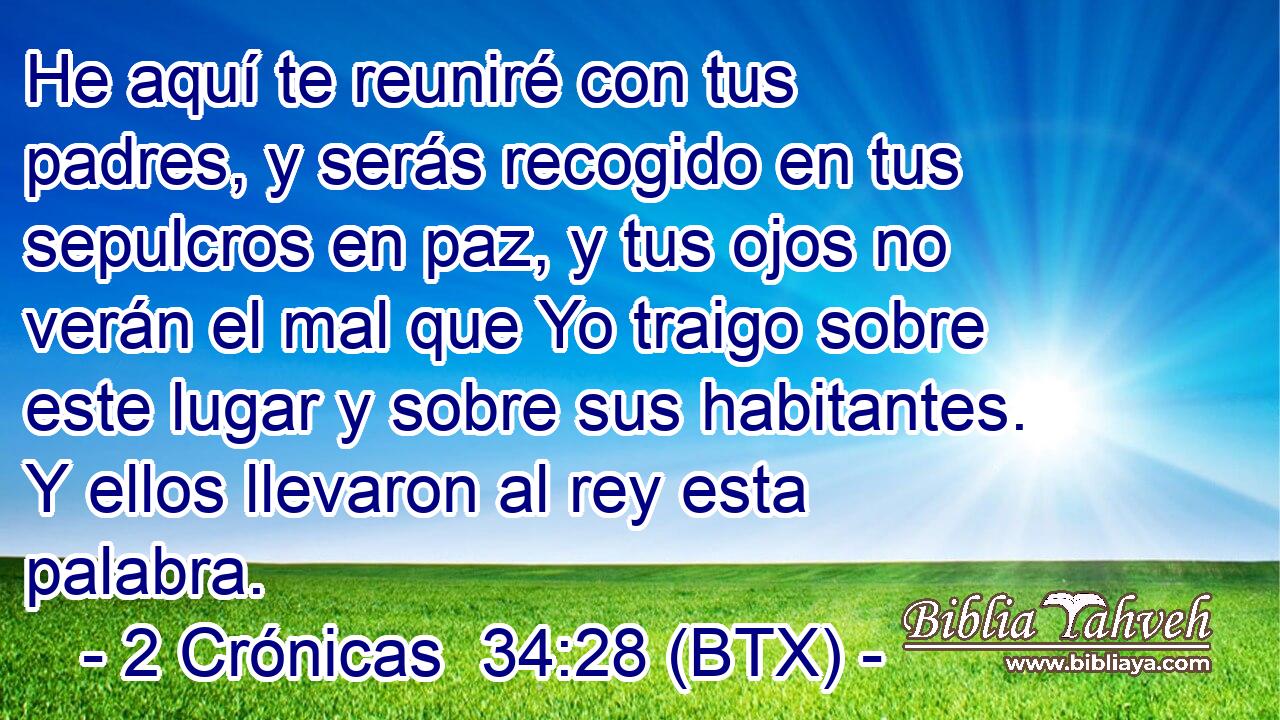 He aquí te reuniré con tus padres, y serás recogido en tus sepulcros en paz, y tus ojos no verán el mal que Yo traigo sobre este lugar y sobre sus habitantes. Y ellos llevaron al rey esta palabra.