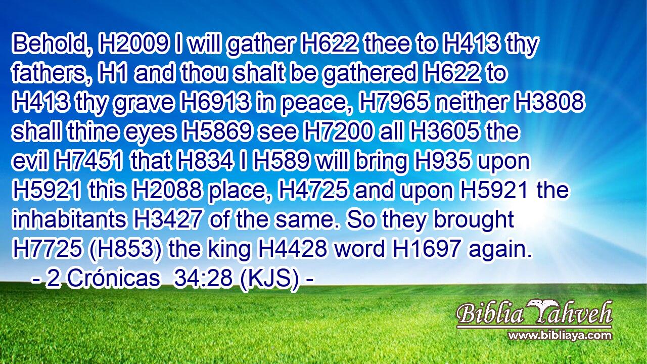Behold, H2009 I will gather H622 thee to H413 thy fathers, H1 and thou shalt be gathered H622 to H413 thy grave H6913 in peace, H7965 neither H3808 shall thine eyes H5869 see H7200 all H3605 the evil H7451 that H834 I H589 will bring H935 upon H5921 this H2088 place, H4725 and upon H5921 the inhabitants H3427 of the same. So they brought H7725 (H853) the king H4428 word H1697 again.