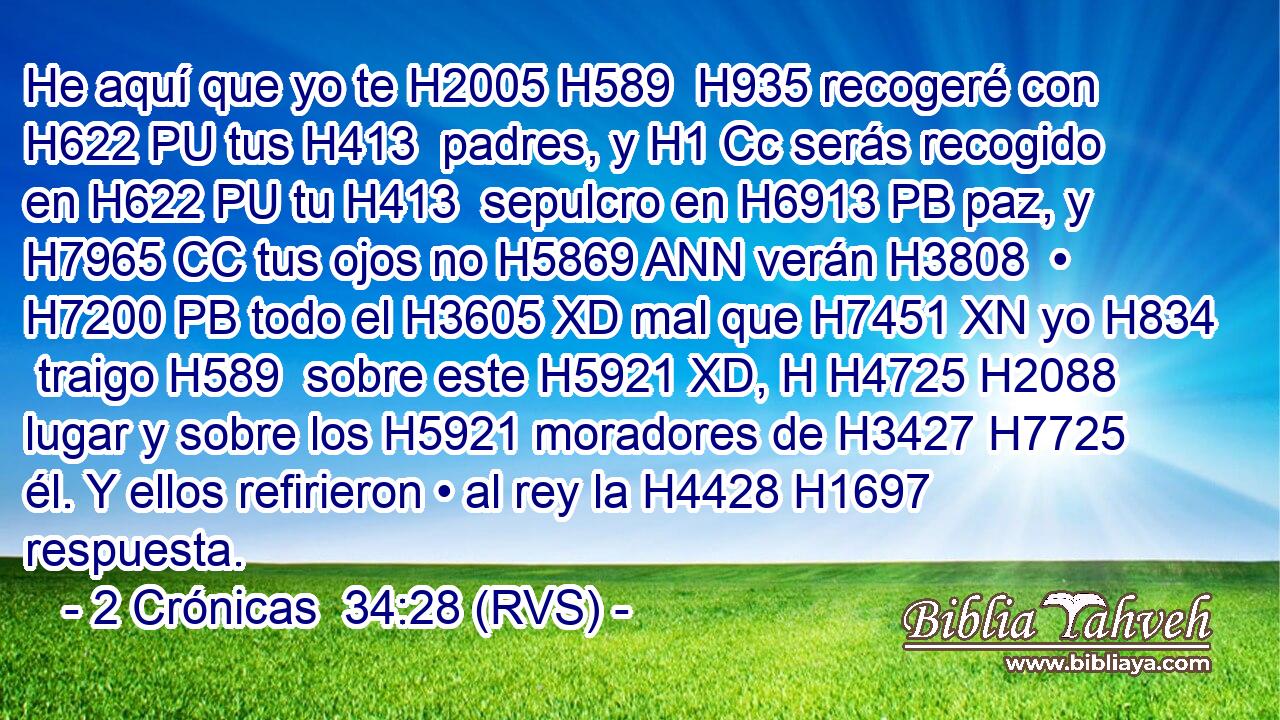 He aquí que yo te H2005 H589  H935 recogeré con H622 PU tus H413  padres, y H1 Cc serás recogido en H622 PU tu H413  sepulcro en H6913 PB paz, y H7965 CC tus ojos no H5869 ANN verán H3808  • H7200 PB todo el H3605 XD mal que H7451 XN yo H834  traigo H589  sobre este H5921 XD, H H4725 H2088 lugar y sobre los H5921 moradores de H3427 H7725 él. Y ellos refirieron • al rey la H4428 H1697 respuesta. 
