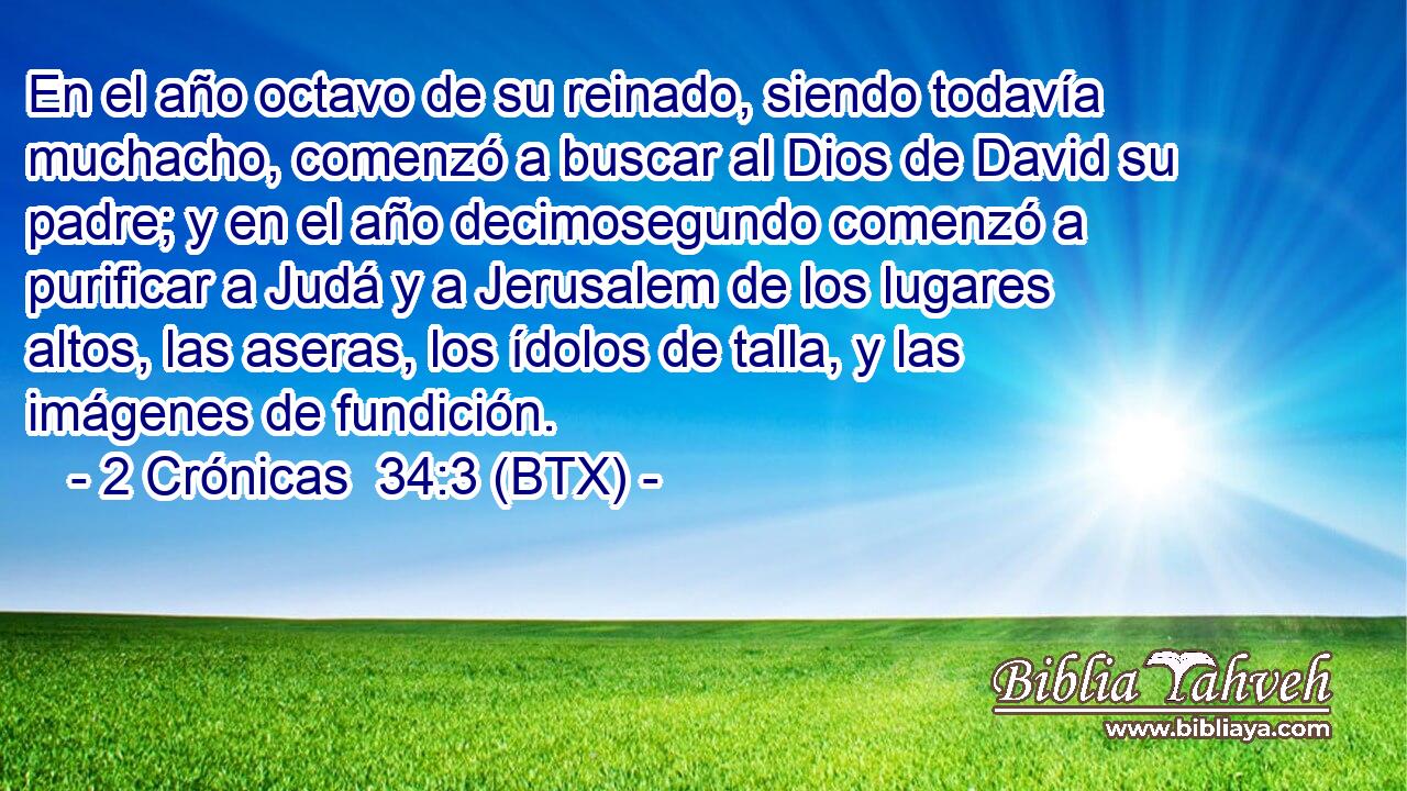 En el año octavo de su reinado, siendo todavía muchacho, comenzó a buscar al Dios de David su padre; y en el año decimosegundo comenzó a purificar a Judá y a Jerusalem de los lugares altos, las aseras, los ídolos de talla, y las imágenes de fundición.