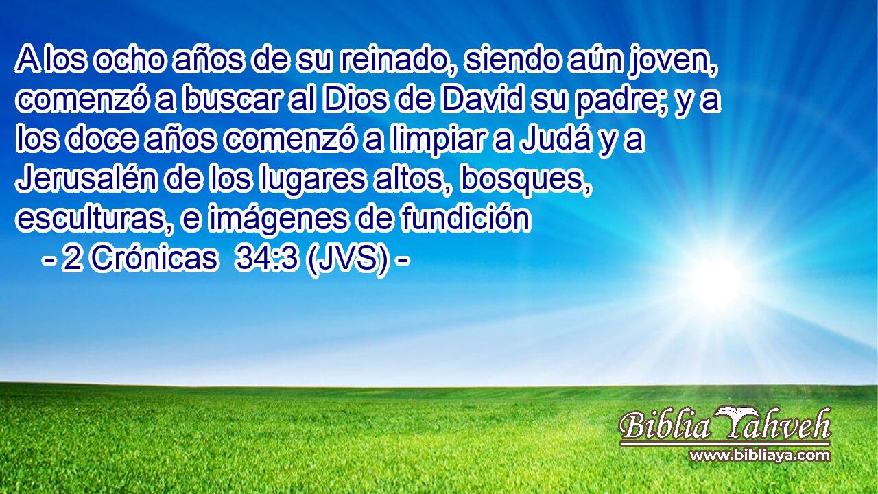 A los ocho años de su reinado, siendo aún joven, comenzó a buscar al Dios de David su padre; y a los doce años comenzó a limpiar a Judá y a Jerusalén de los lugares altos, bosques, esculturas, e imágenes de fundición
