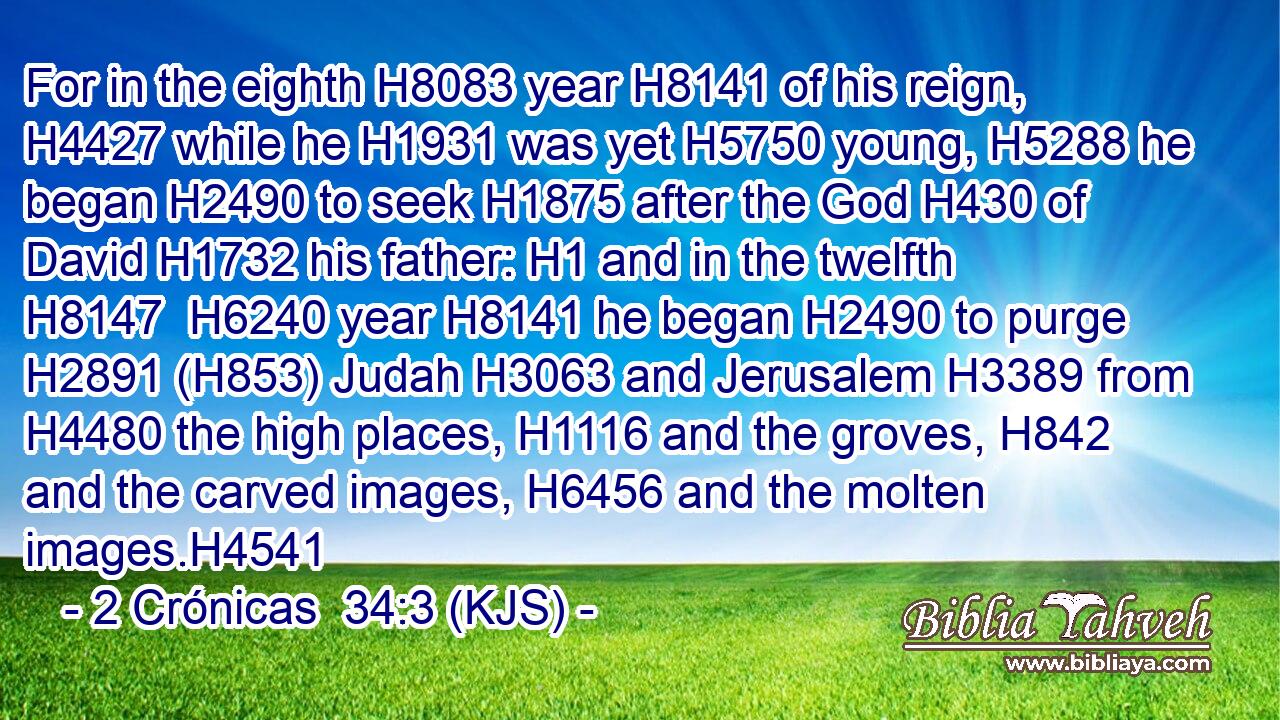 For in the eighth H8083 year H8141 of his reign, H4427 while he H1931 was yet H5750 young, H5288 he began H2490 to seek H1875 after the God H430 of David H1732 his father: H1 and in the twelfth H8147  H6240 year H8141 he began H2490 to purge H2891 (H853) Judah H3063 and Jerusalem H3389 from H4480 the high places, H1116 and the groves, H842 and the carved images, H6456 and the molten images.H4541