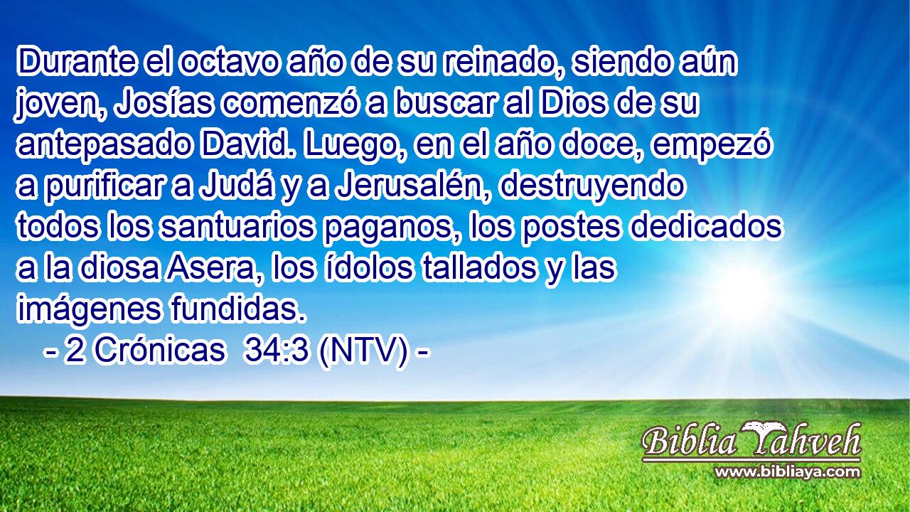 Durante el octavo año de su reinado, siendo aún joven, Josías comenzó a buscar al Dios de su antepasado David. Luego, en el año doce, empezó a purificar a Judá y a Jerusalén, destruyendo todos los santuarios paganos, los postes dedicados a la diosa Asera, los ídolos tallados y las imágenes fundidas.