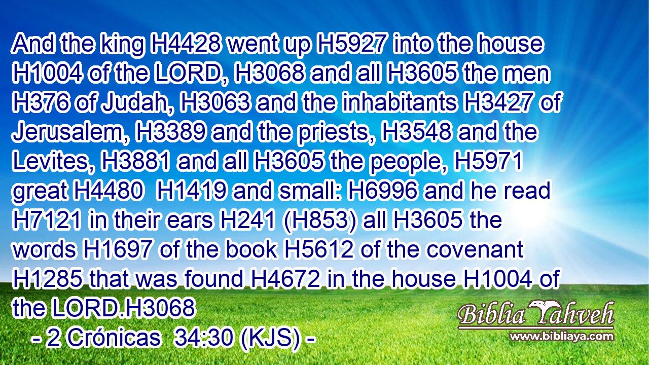 And the king H4428 went up H5927 into the house H1004 of the LORD, H3068 and all H3605 the men H376 of Judah, H3063 and the inhabitants H3427 of Jerusalem, H3389 and the priests, H3548 and the Levites, H3881 and all H3605 the people, H5971 great H4480  H1419 and small: H6996 and he read H7121 in their ears H241 (H853) all H3605 the words H1697 of the book H5612 of the covenant H1285 that was found H4672 in the house H1004 of the LORD.H3068