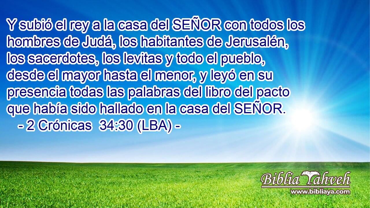 Y subió el rey a la casa del SEÑOR con todos los hombres de Judá, los habitantes de Jerusalén, los sacerdotes, los levitas y todo el pueblo, desde el mayor hasta el menor, y leyó en su presencia todas las palabras del libro del pacto que había sido hallado en la casa del SEÑOR.