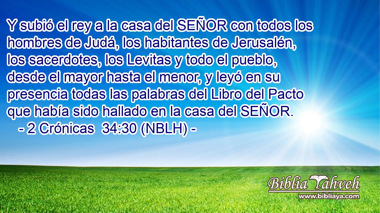  Y subió el rey a la casa del SEÑOR con todos los hombres de Judá, los habitantes de Jerusalén, los sacerdotes, los Levitas y todo el pueblo, desde el mayor hasta el menor, y leyó en su presencia todas las palabras del Libro del Pacto que había sido hallado en la casa del SEÑOR. 