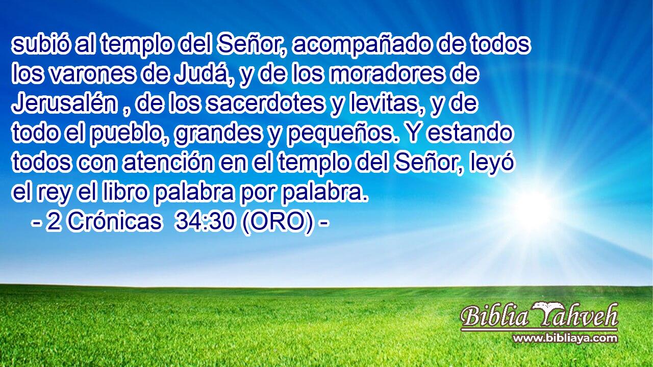  subió al templo del Señor, acompañado de todos los varones de Judá, y de los moradores de Jerusalén , de los sacerdotes y levitas, y de todo el pueblo, grandes y pequeños. Y estando todos con atención en el templo del Señor, leyó el rey el libro palabra por palabra. 