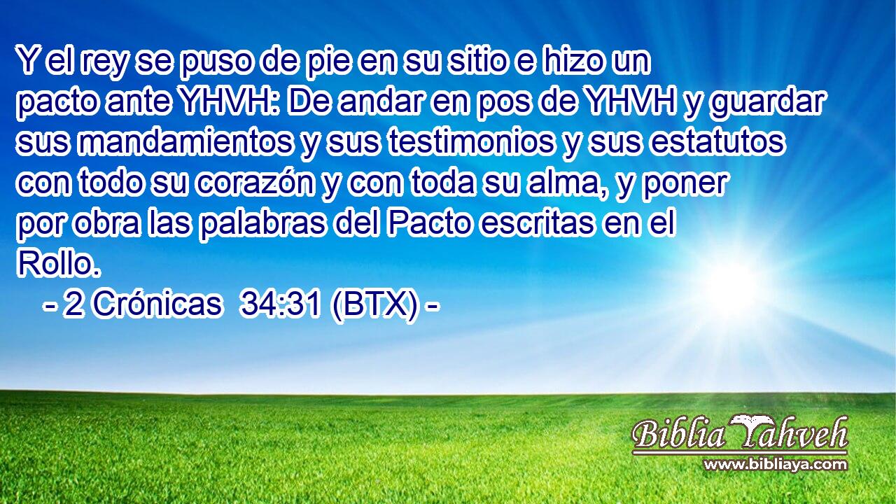 Y el rey se puso de pie en su sitio e hizo un pacto ante YHVH: De andar en pos de YHVH y guardar sus mandamientos y sus testimonios y sus estatutos con todo su corazón y con toda su alma, y poner por obra las palabras del Pacto escritas en el Rollo.