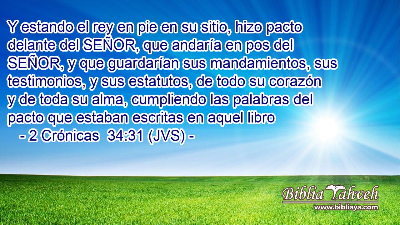 Y estando el rey en pie en su sitio, hizo pacto delante del SEÑOR, que andaría en pos del SEÑOR, y que guardarían sus mandamientos, sus testimonios, y sus estatutos, de todo su corazón y de toda su alma, cumpliendo las palabras del pacto que estaban escritas en aquel libro