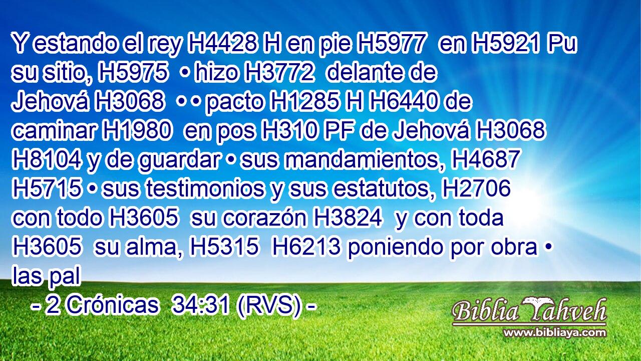 Y estando el rey H4428 H en pie H5977  en H5921 Pu su sitio, H5975  • hizo H3772  delante de Jehová H3068  • • pacto H1285 H H6440 de caminar H1980  en pos H310 PF de Jehová H3068  H8104 y de guardar • sus mandamientos, H4687  H5715 • sus testimonios y sus estatutos, H2706  con todo H3605  su corazón H3824  y con toda H3605  su alma, H5315  H6213 poniendo por obra • las pal