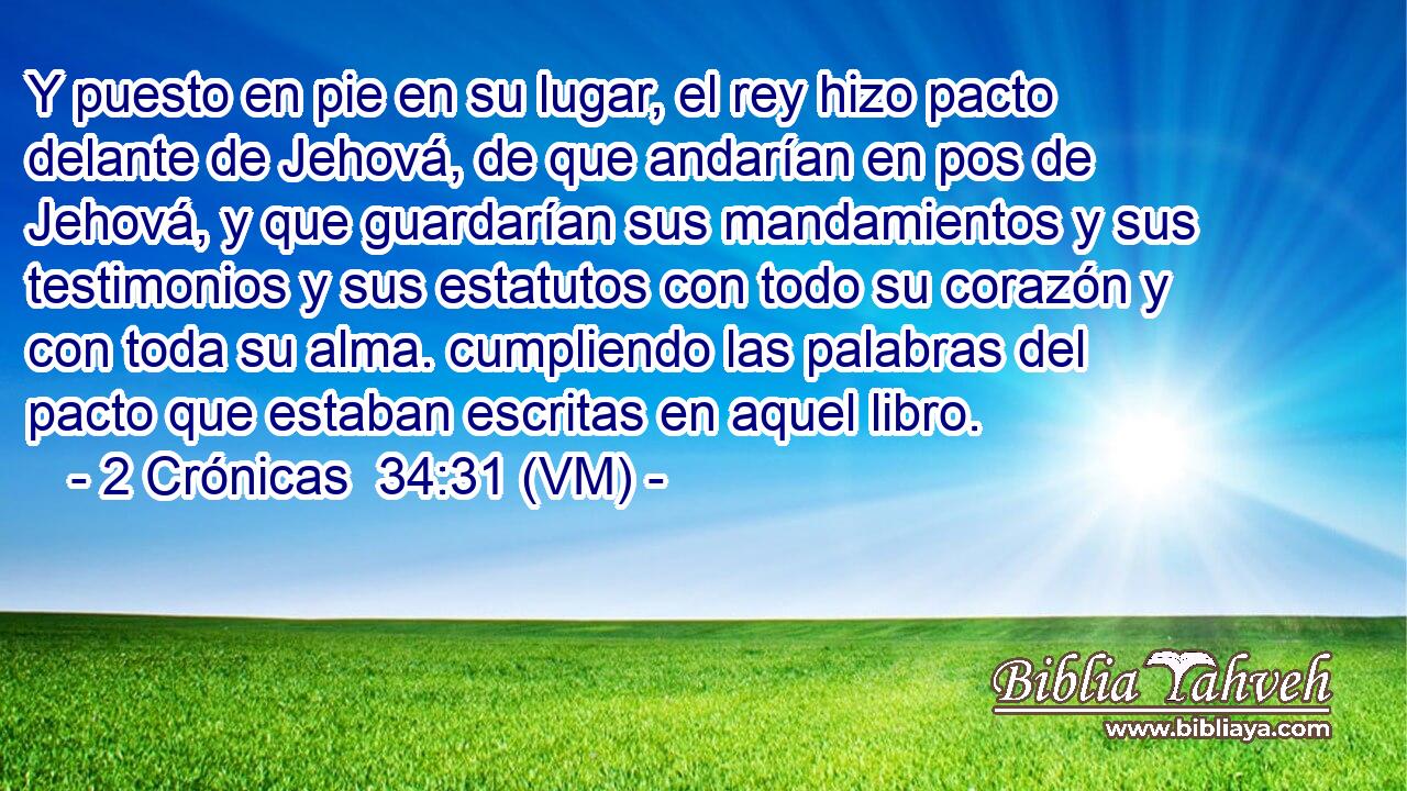  Y puesto en pie en su lugar, el rey hizo pacto delante de Jehová, de que andarían en pos de Jehová, y que guardarían sus mandamientos y sus testimonios y sus estatutos con todo su corazón y con toda su alma. cumpliendo las palabras del pacto que estaban escritas en aquel libro. 
