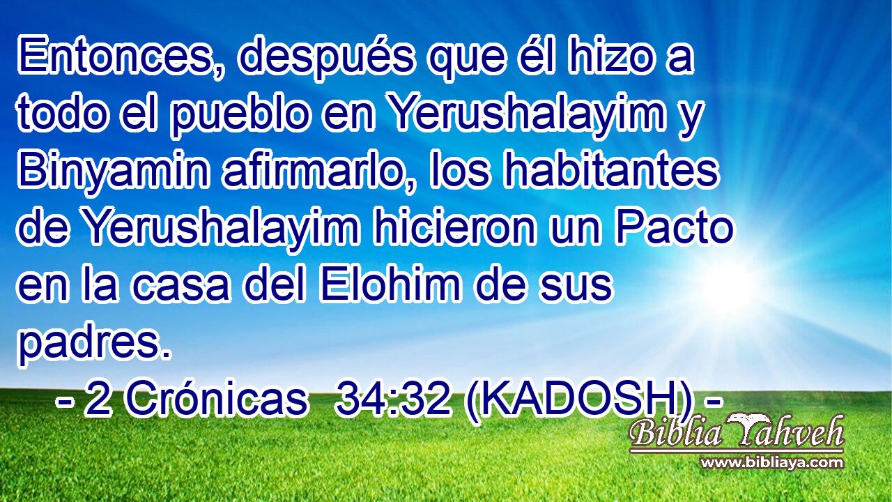  Entonces, después que él hizo a todo el pueblo en Yerushalayim y Binyamin afirmarlo, los habitantes de Yerushalayim hicieron un Pacto en la casa del Elohim de sus padres. 