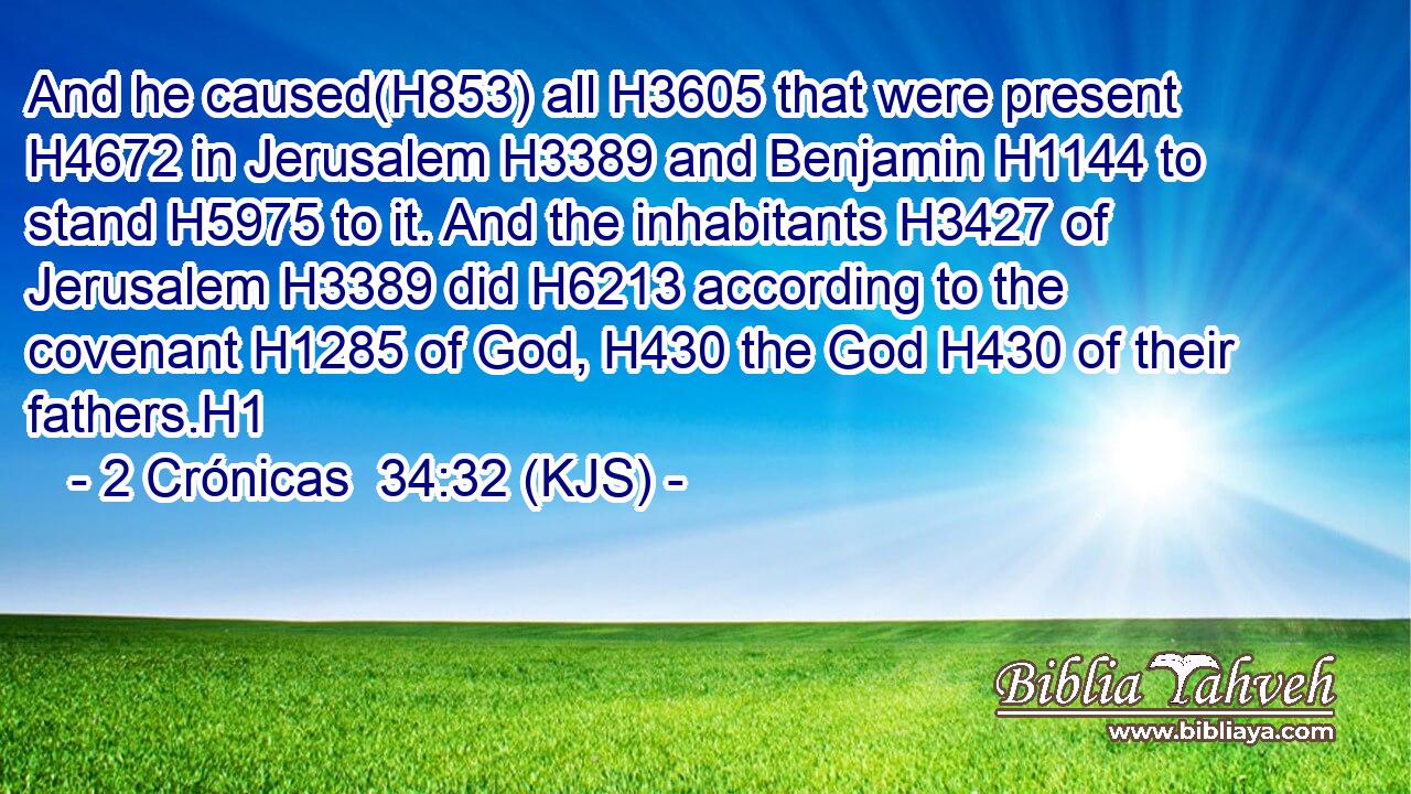 And he caused(H853) all H3605 that were present H4672 in Jerusalem H3389 and Benjamin H1144 to stand H5975 to it. And the inhabitants H3427 of Jerusalem H3389 did H6213 according to the covenant H1285 of God, H430 the God H430 of their fathers.H1