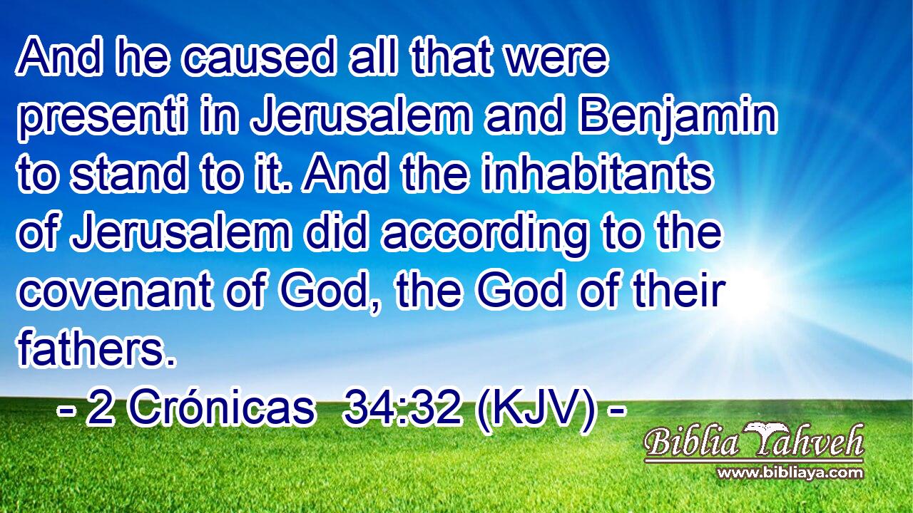 And he caused all that were presenti in Jerusalem and Benjamin to stand to it. And the inhabitants of Jerusalem did according to the covenant of God, the God of their fathers.
