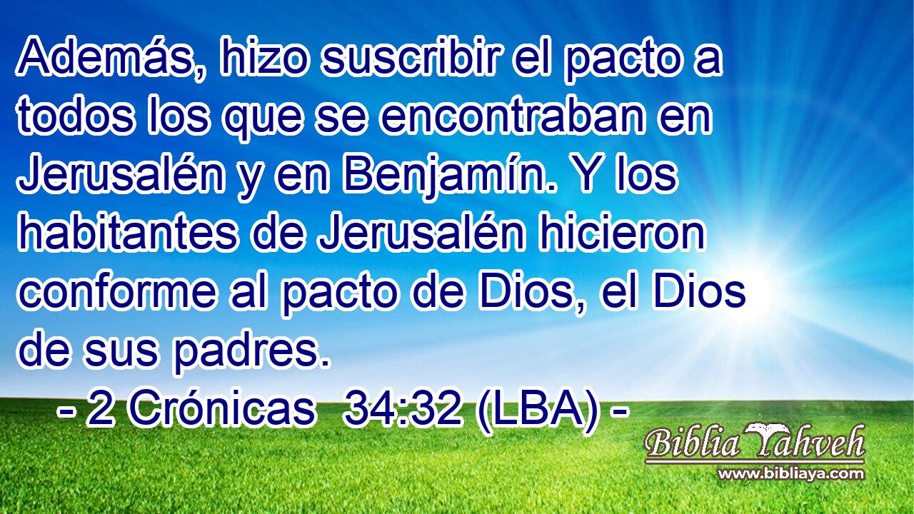 Además, hizo suscribir el pacto a todos los que se encontraban en Jerusalén y en Benjamín. Y los habitantes de Jerusalén hicieron conforme al pacto de Dios, el Dios de sus padres.