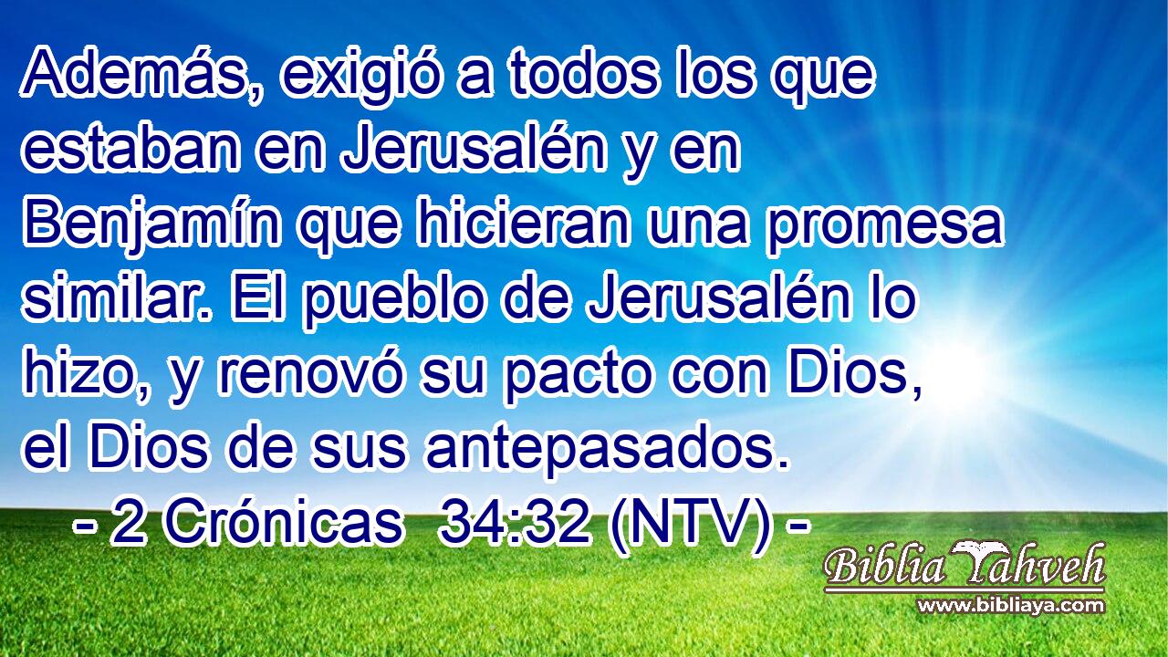 Además, exigió a todos los que estaban en Jerusalén y en Benjamín que hicieran una promesa similar. El pueblo de Jerusalén lo hizo, y renovó su pacto con Dios, el Dios de sus antepasados.