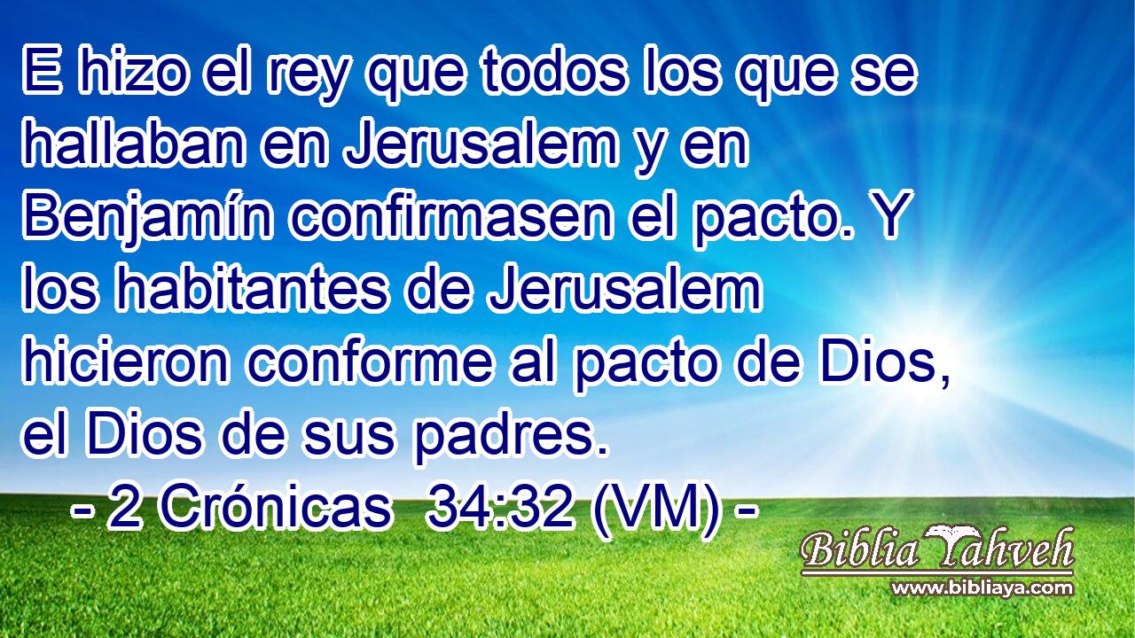  E hizo el rey que todos los que se hallaban en Jerusalem y en Benjamín confirmasen el pacto. Y los habitantes de Jerusalem hicieron conforme al pacto de Dios, el Dios de sus padres. 