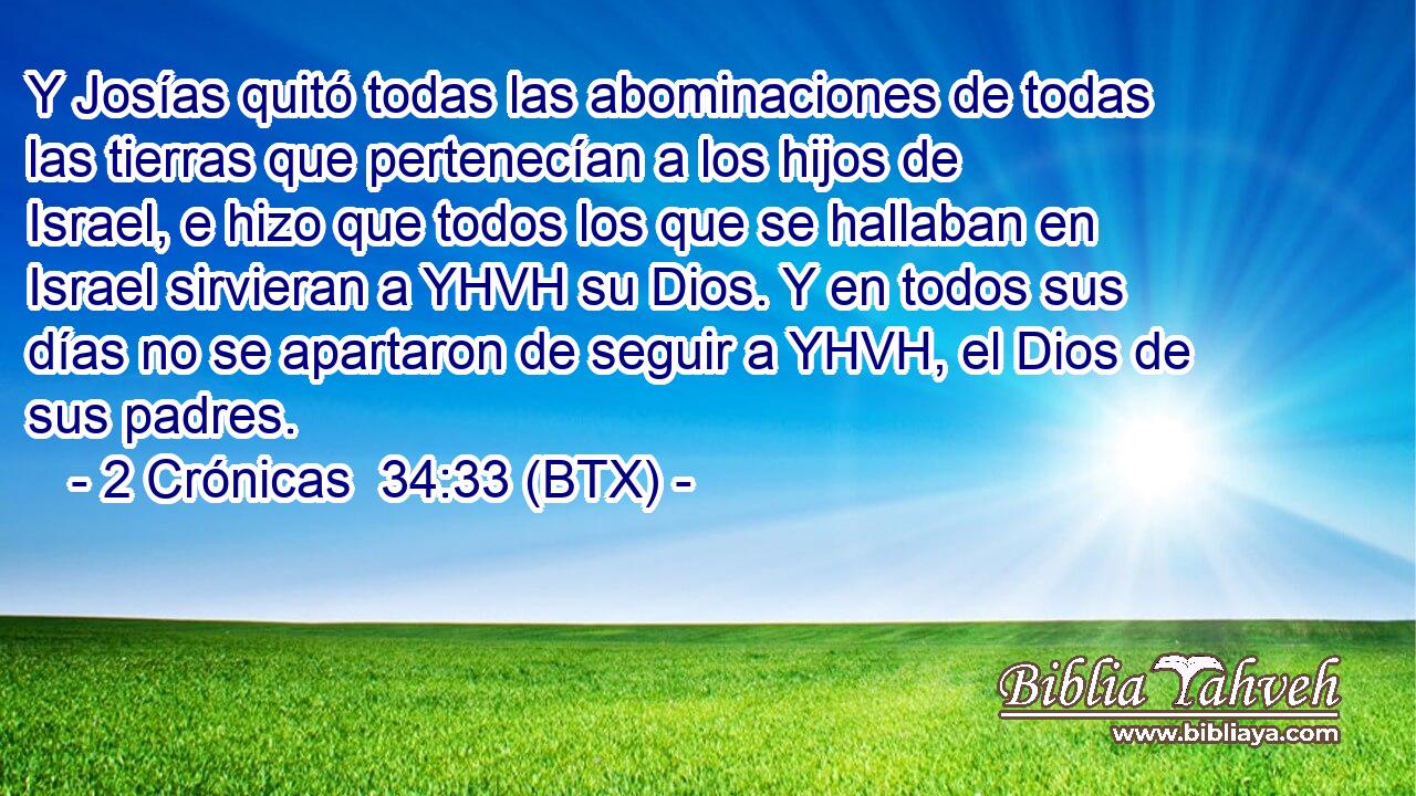 Y Josías quitó todas las abominaciones de todas las tierras que pertenecían a los hijos de Israel, e hizo que todos los que se hallaban en Israel sirvieran a YHVH su Dios. Y en todos sus días no se apartaron de seguir a YHVH, el Dios de sus padres.