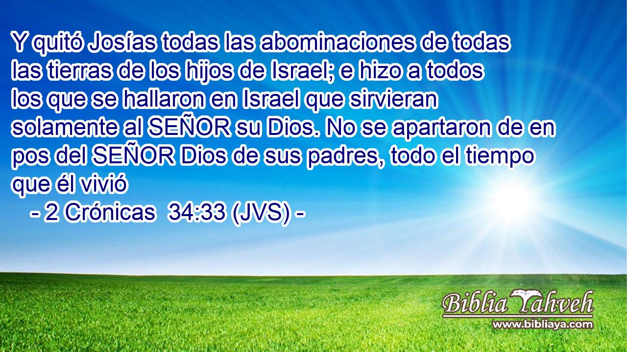 Y quitó Josías todas las abominaciones de todas las tierras de los hijos de Israel; e hizo a todos los que se hallaron en Israel que sirvieran solamente al SEÑOR su Dios. No se apartaron de en pos del SEÑOR Dios de sus padres, todo el tiempo que él vivió