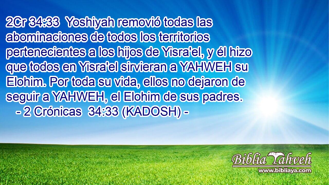  Yoshiyah removió todas las abominaciones de todos los territorios pertenecientes a los hijos de Yisra'el, y él hizo que todos en Yisra'el sirvieran a YAHWEH su Elohim. Por toda su vida, ellos no dejaron de seguir a YAHWEH, el Elohim de sus padres. 