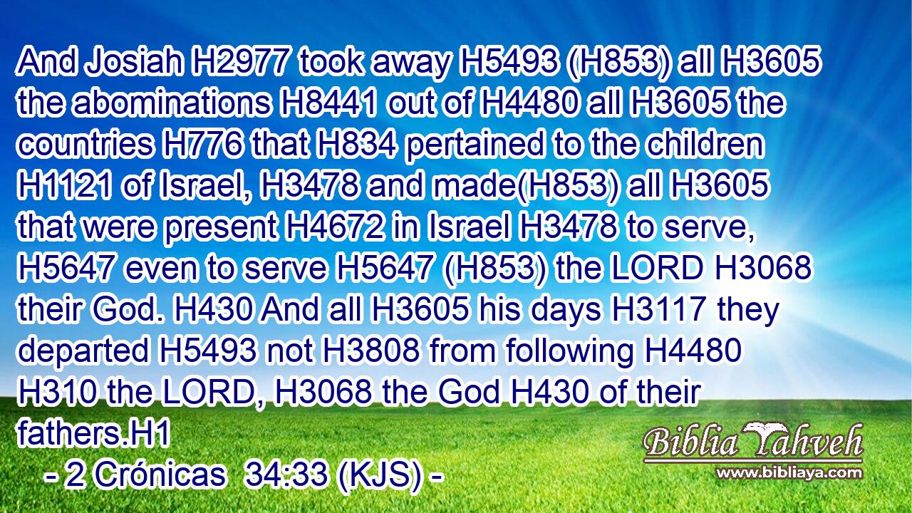 And Josiah H2977 took away H5493 (H853) all H3605 the abominations H8441 out of H4480 all H3605 the countries H776 that H834 pertained to the children H1121 of Israel, H3478 and made(H853) all H3605 that were present H4672 in Israel H3478 to serve, H5647 even to serve H5647 (H853) the LORD H3068 their God. H430 And all H3605 his days H3117 they departed H5493 not H3808 from following H4480  H310 the LORD, H3068 the God H430 of their fathers.H1