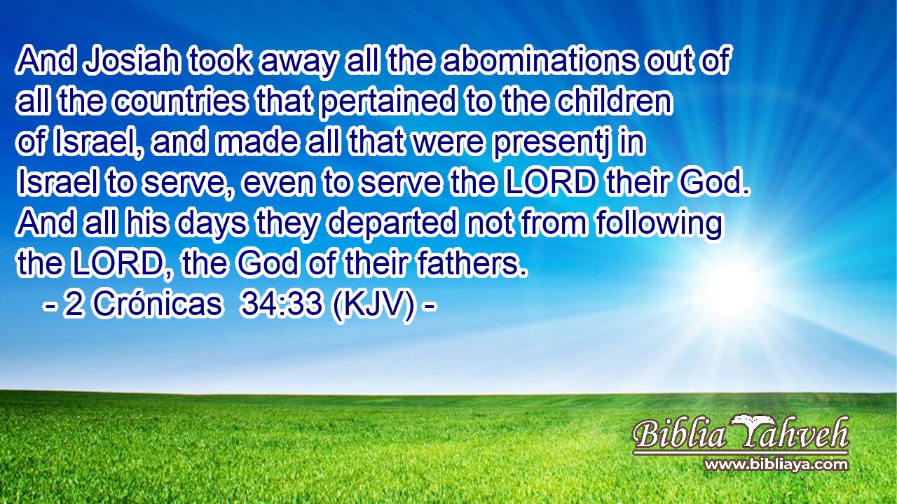 And Josiah took away all the abominations out of all the countries that pertained to the children of Israel, and made all that were presentj in Israel to serve, even to serve the LORD their God. And all his days they departed not from following the LORD, the God of their fathers.