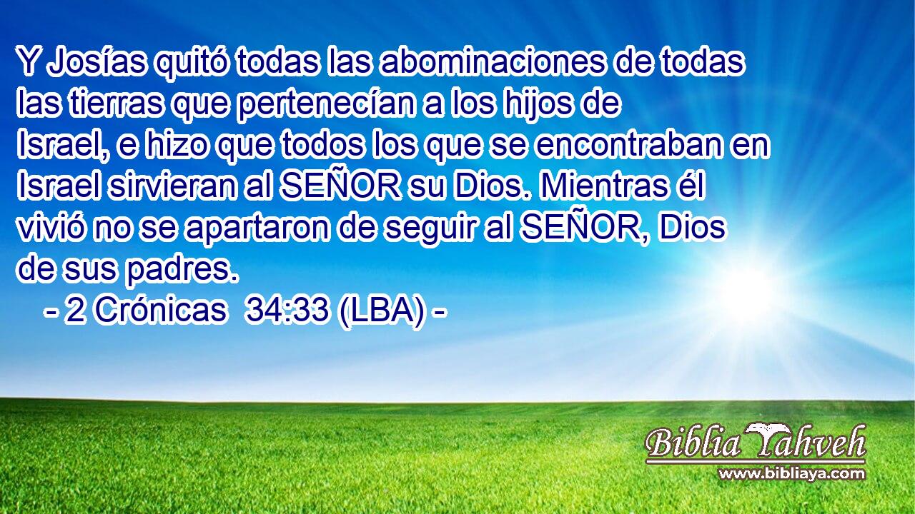 Y Josías quitó todas las abominaciones de todas las tierras que pertenecían a los hijos de Israel, e hizo que todos los que se encontraban en Israel sirvieran al SEÑOR su Dios. Mientras él vivió no se apartaron de seguir al SEÑOR, Dios de sus padres.