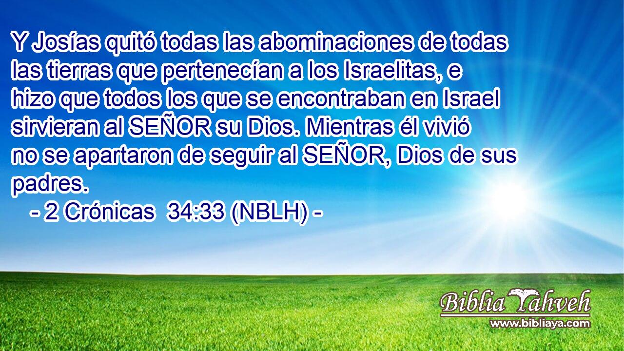  Y Josías quitó todas las abominaciones de todas las tierras que pertenecían a los Israelitas, e hizo que todos los que se encontraban en Israel sirvieran al SEÑOR su Dios. Mientras él vivió no se apartaron de seguir al SEÑOR, Dios de sus padres. 