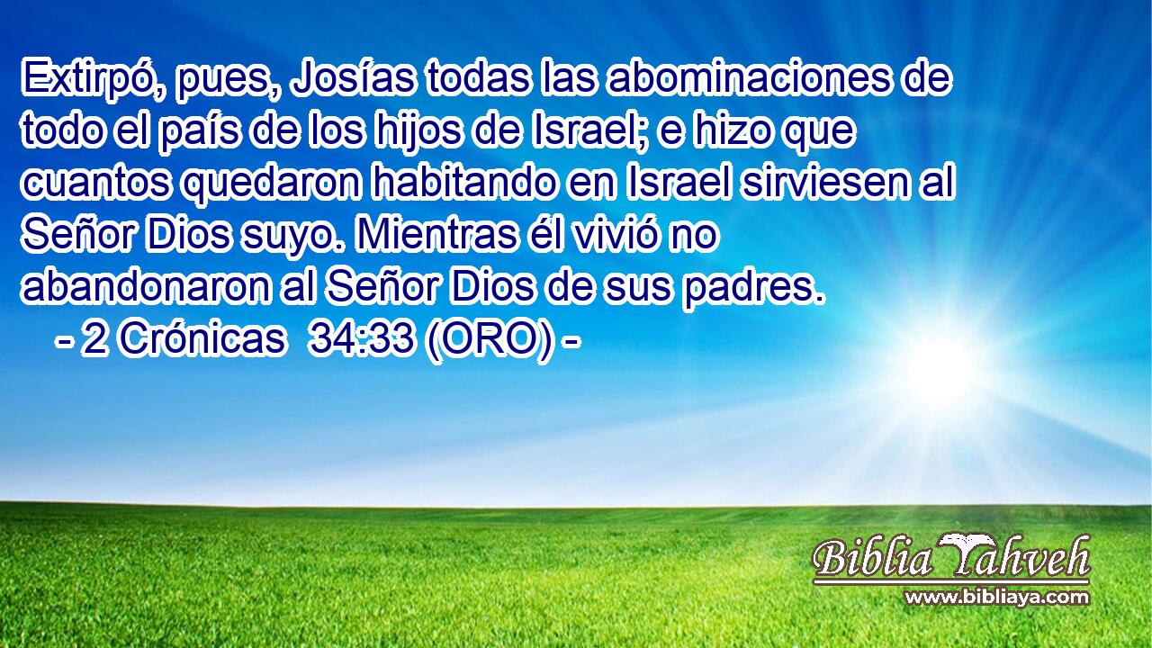 Extirpó, pues, Josías todas las abominaciones de todo el país de los hijos de Israel; e hizo que cuantos quedaron habitando en Israel sirviesen al Señor Dios suyo. Mientras él vivió no abandonaron al Señor Dios de sus padres. 