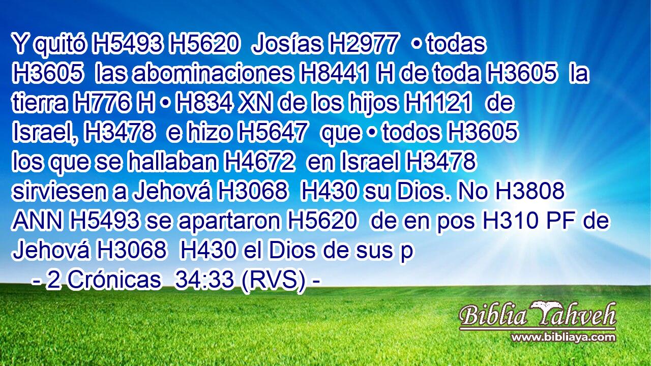 Y quitó H5493 H5620  Josías H2977  • todas H3605  las abominaciones H8441 H de toda H3605  la tierra H776 H • H834 XN de los hijos H1121  de Israel, H3478  e hizo H5647  que • todos H3605  los que se hallaban H4672  en Israel H3478  sirviesen a Jehová H3068  H430 su Dios. No H3808 ANN H5493 se apartaron H5620  de en pos H310 PF de Jehová H3068  H430 el Dios de sus p