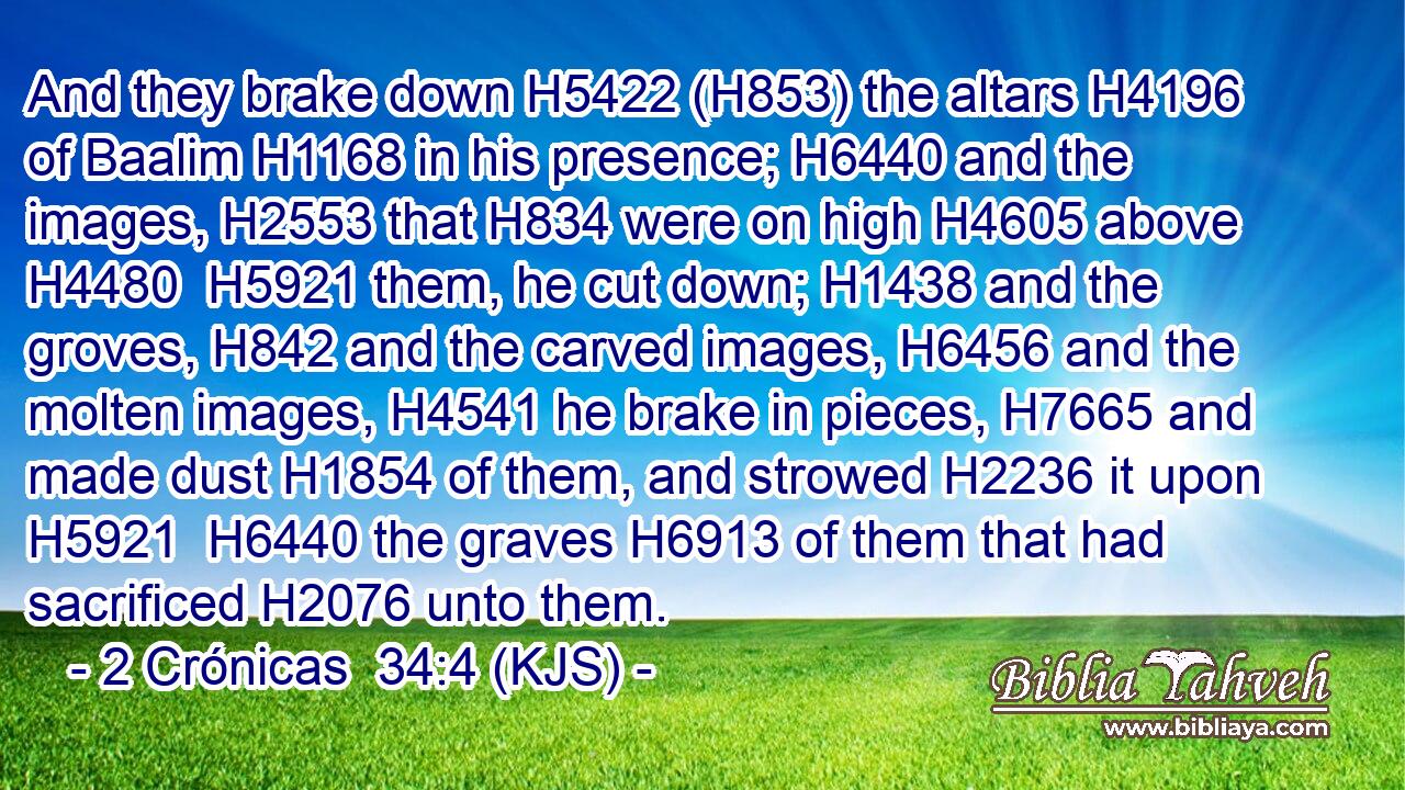 And they brake down H5422 (H853) the altars H4196 of Baalim H1168 in his presence; H6440 and the images, H2553 that H834 were on high H4605 above H4480  H5921 them, he cut down; H1438 and the groves, H842 and the carved images, H6456 and the molten images, H4541 he brake in pieces, H7665 and made dust H1854 of them, and strowed H2236 it upon H5921  H6440 the graves H6913 of them that had sacrificed H2076 unto them.