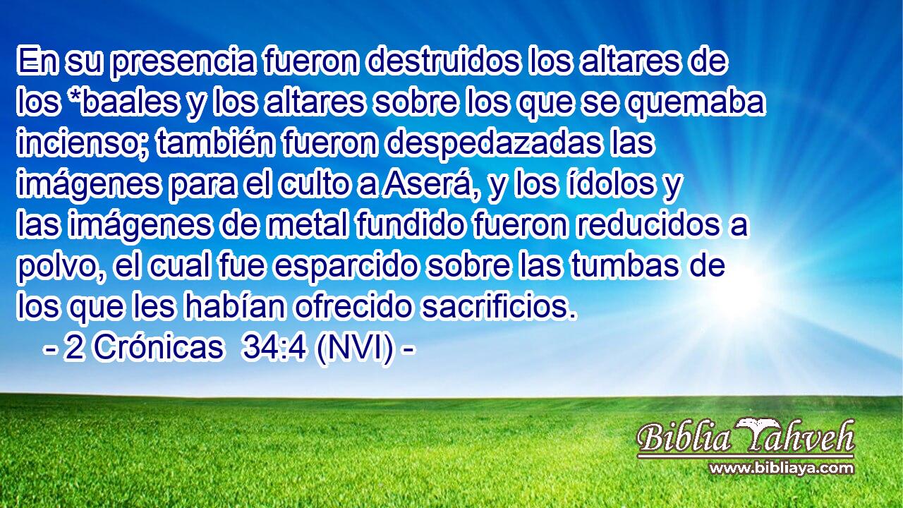  En su presencia fueron destruidos los altares de los *baales y los altares sobre los que se quemaba incienso; también fueron despedazadas las imágenes para el culto a Aserá, y los ídolos y las imágenes de metal fundido fueron reducidos a polvo, el cual fue esparcido sobre las tumbas de los que les habían ofrecido sacrificios. 