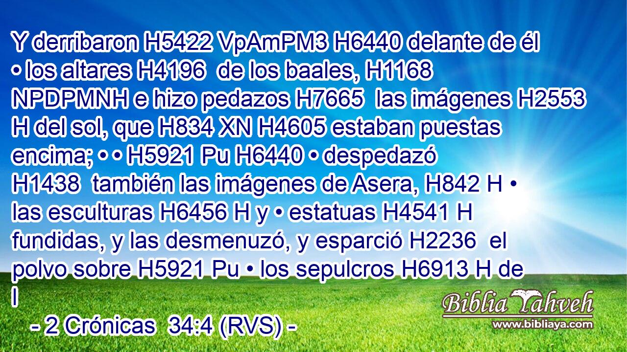 Y derribaron H5422 VpAmPM3 H6440 delante de él • los altares H4196  de los baales, H1168 NPDPMNH e hizo pedazos H7665  las imágenes H2553 H del sol, que H834 XN H4605 estaban puestas encima; • • H5921 Pu H6440 • despedazó H1438  también las imágenes de Asera, H842 H • las esculturas H6456 H y • estatuas H4541 H fundidas, y las desmenuzó, y esparció H2236  el polvo sobre H5921 Pu • los sepulcros H6913 H de l