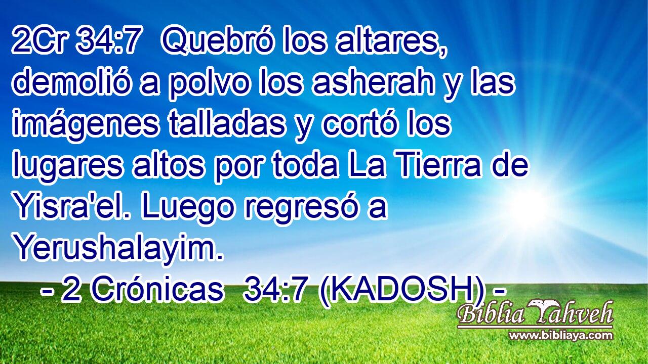 Quebró los altares, demolió a polvo los asherah y las imágenes talladas y cortó los lugares altos por toda La Tierra de Yisra'el. Luego regresó a Yerushalayim. 