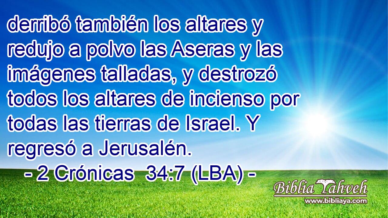 derribó también los altares y redujo a polvo las Aseras y las imágenes talladas, y destrozó todos los altares de incienso por todas las tierras de Israel. Y regresó a Jerusalén.
