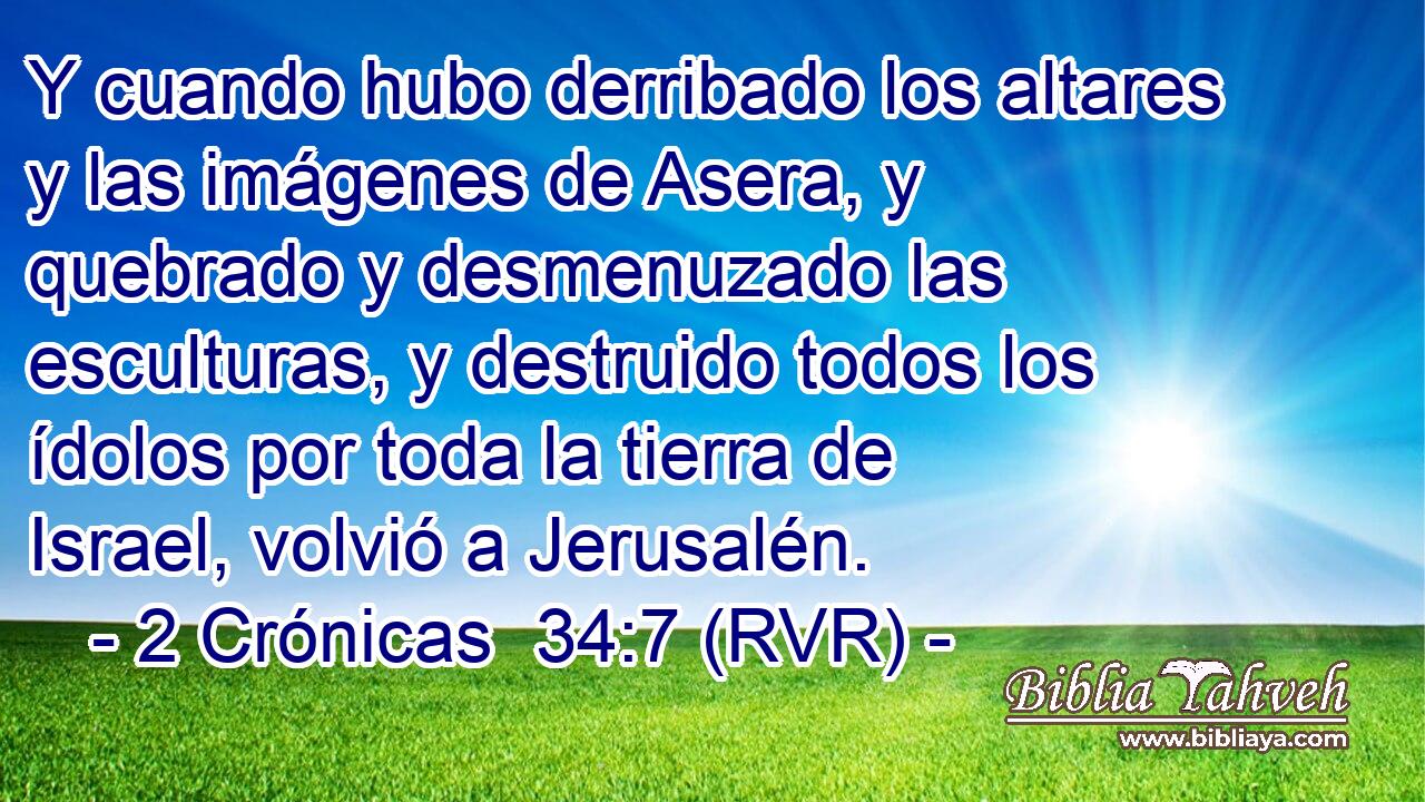 Y cuando hubo derribado los altares y las imágenes de Asera, y quebrado y desmenuzado las esculturas, y destruido todos los ídolos por toda la tierra de Israel, volvió a Jerusalén.