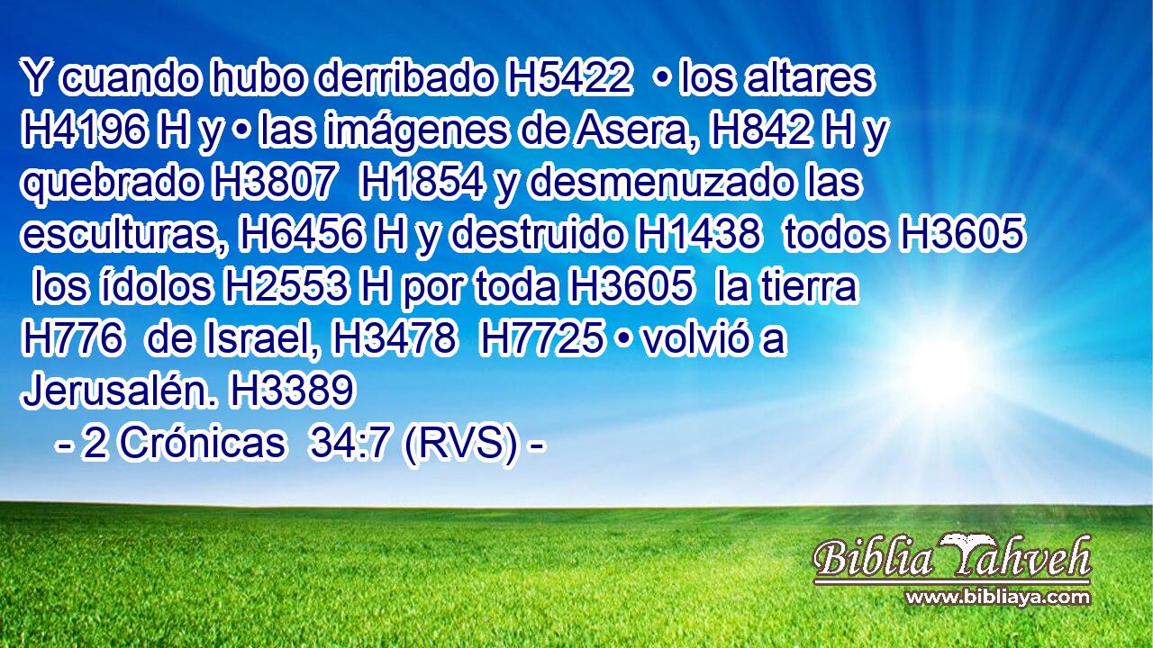 Y cuando hubo derribado H5422  • los altares H4196 H y • las imágenes de Asera, H842 H y quebrado H3807  H1854 y desmenuzado las esculturas, H6456 H y destruido H1438  todos H3605  los ídolos H2553 H por toda H3605  la tierra H776  de Israel, H3478  H7725 • volvió a Jerusalén. H3389  
